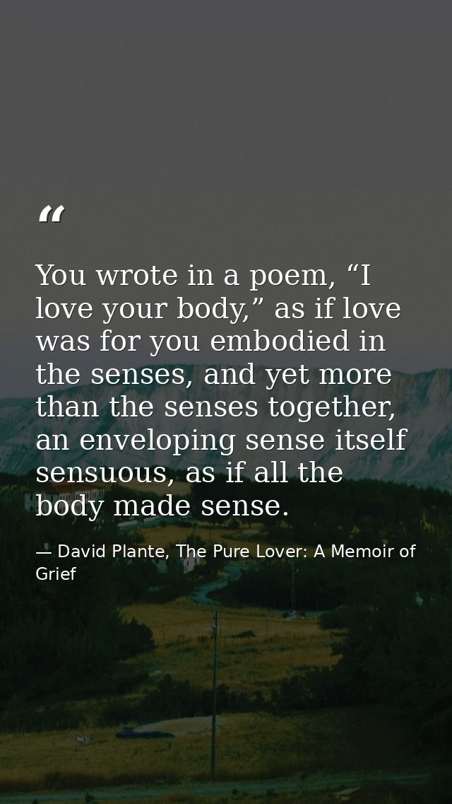 You wrote in a poem, “I love your body,” as if love was for you embodied in the senses, and yet more than the senses tog — David Plante, The Pure Lover: A Memoir of Grief
