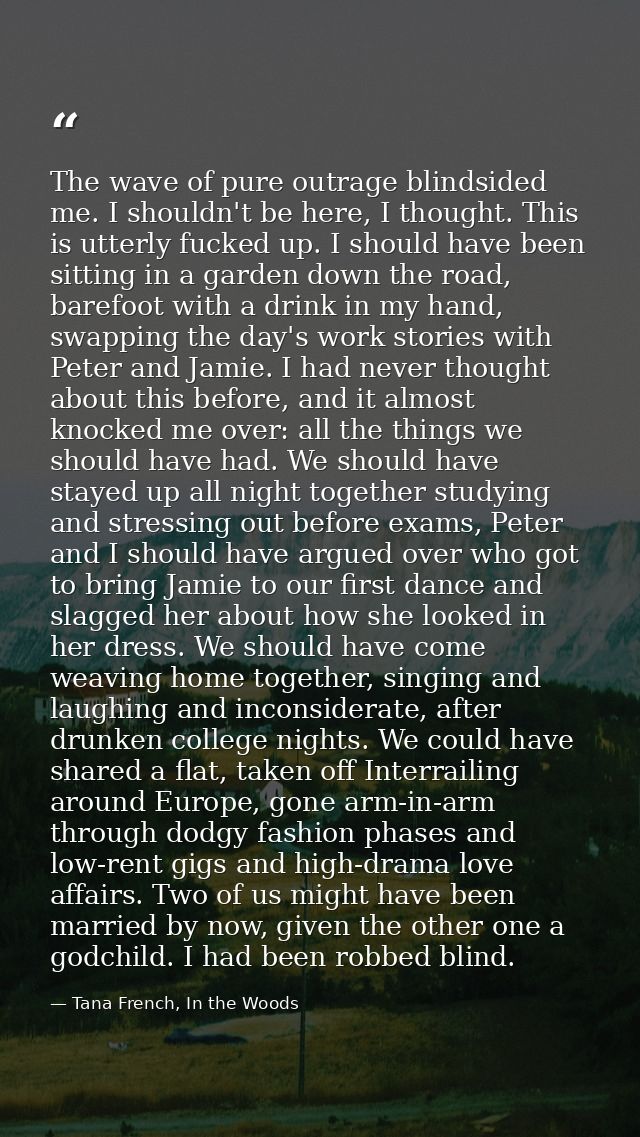 The wave of pure outrage blindsided me. I shouldn't be here, I thought. This is utterly fucked up. I should have been si — Tana French, In the Woods