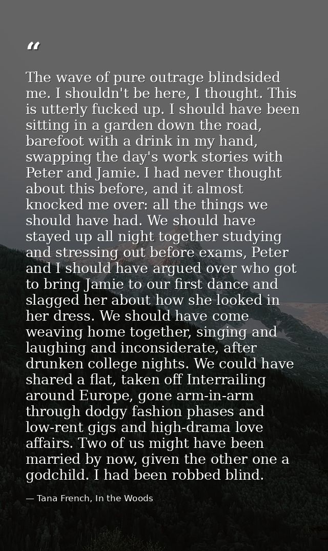 The wave of pure outrage blindsided me. I shouldn't be here, I thought. This is utterly fucked up. I should have been si — Tana French, In the Woods