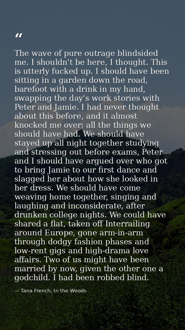 The wave of pure outrage blindsided me. I shouldn't be here, I thought. This is utterly fucked up. I should have been si — Tana French, In the Woods