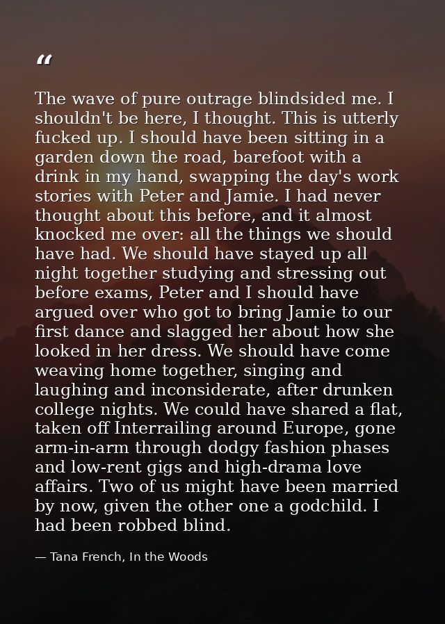 The wave of pure outrage blindsided me. I shouldn't be here, I thought. This is utterly fucked up. I should have been si — Tana French, In the Woods