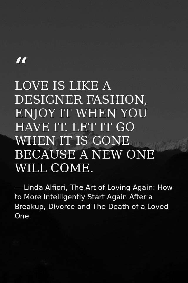 LOVE IS LIKE A DESIGNER FASHION, ENJOY IT WHEN YOU HAVE IT. LET IT GO WHEN IT IS GONE BECAUSE A NEW ONE WILL COME. — Linda Alfiori, The Art of Loving Again: How to More Intelligently Start Again After a Breakup, Divorce and The Death of a Loved One