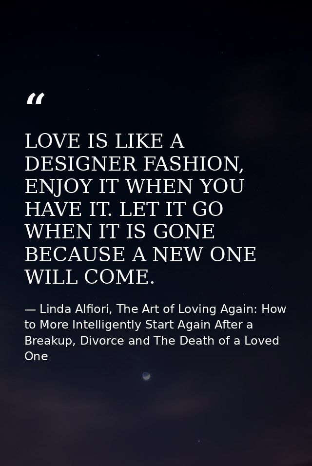 LOVE IS LIKE A DESIGNER FASHION, ENJOY IT WHEN YOU HAVE IT. LET IT GO WHEN IT IS GONE BECAUSE A NEW ONE WILL COME. — Linda Alfiori, The Art of Loving Again: How to More Intelligently Start Again After a Breakup, Divorce and The Death of a Loved One