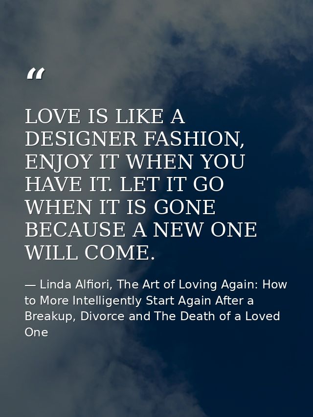 LOVE IS LIKE A DESIGNER FASHION, ENJOY IT WHEN YOU HAVE IT. LET IT GO WHEN IT IS GONE BECAUSE A NEW ONE WILL COME. — Linda Alfiori, The Art of Loving Again: How to More Intelligently Start Again After a Breakup, Divorce and The Death of a Loved One