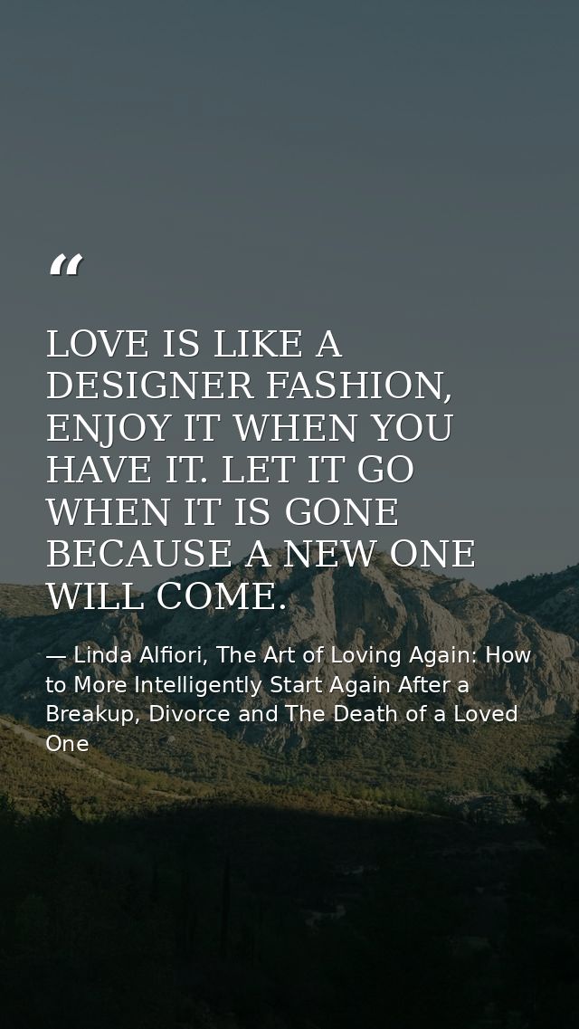LOVE IS LIKE A DESIGNER FASHION, ENJOY IT WHEN YOU HAVE IT. LET IT GO WHEN IT IS GONE BECAUSE A NEW ONE WILL COME. — Linda Alfiori, The Art of Loving Again: How to More Intelligently Start Again After a Breakup, Divorce and The Death of a Loved One