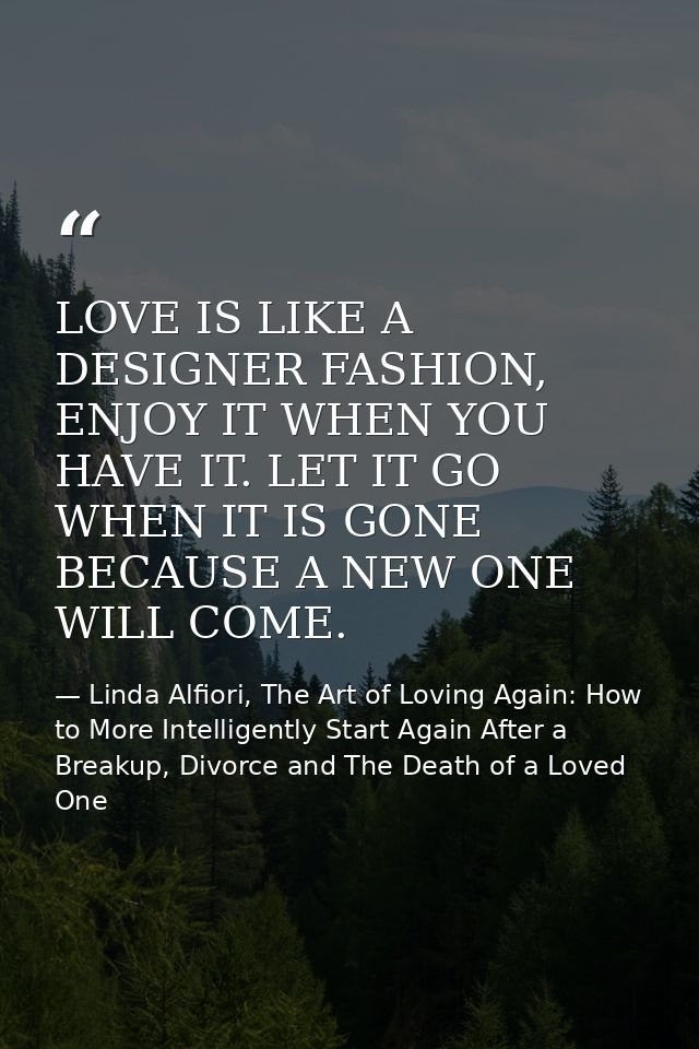 LOVE IS LIKE A DESIGNER FASHION, ENJOY IT WHEN YOU HAVE IT. LET IT GO WHEN IT IS GONE BECAUSE A NEW ONE WILL COME. — Linda Alfiori, The Art of Loving Again: How to More Intelligently Start Again After a Breakup, Divorce and The Death of a Loved One