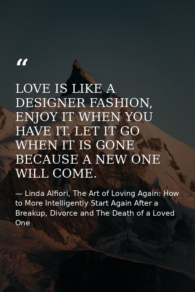 LOVE IS LIKE A DESIGNER FASHION, ENJOY IT WHEN YOU HAVE IT. LET IT GO WHEN IT IS GONE BECAUSE A NEW ONE WILL COME. — Linda Alfiori, The Art of Loving Again: How to More Intelligently Start Again After a Breakup, Divorce and The Death of a Loved One