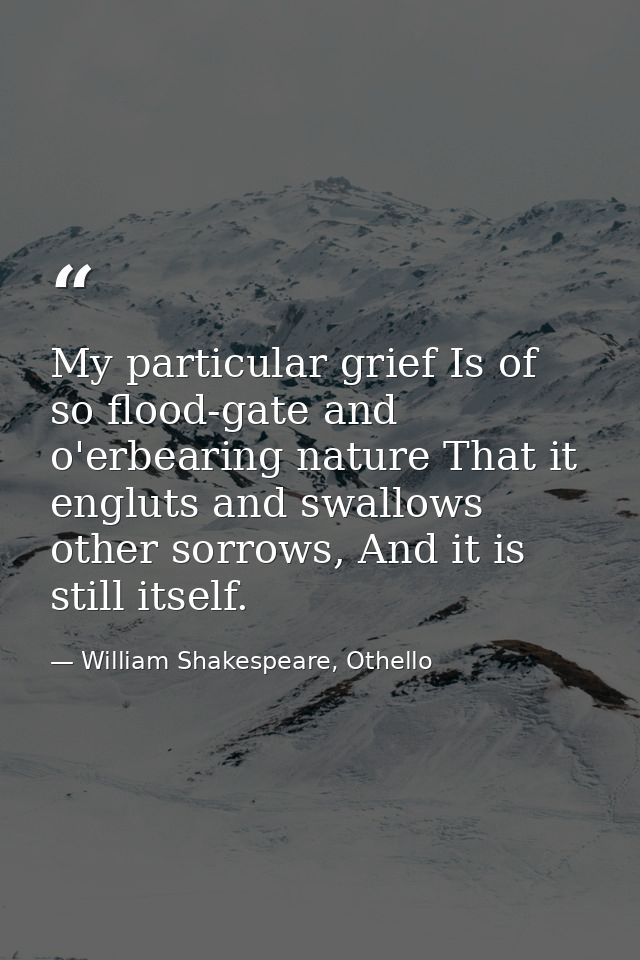 My particular grief Is of so flood-gate and o'erbearing nature That it engluts and swallows other sorrows, And it is sti — William Shakespeare, Othello