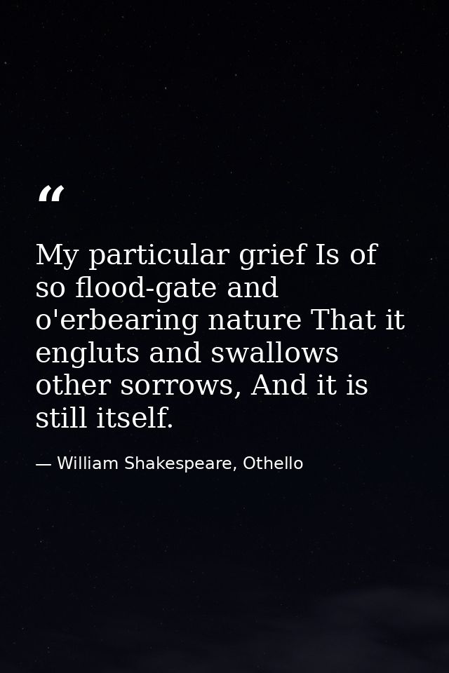 My particular grief Is of so flood-gate and o'erbearing nature That it engluts and swallows other sorrows, And it is sti — William Shakespeare, Othello