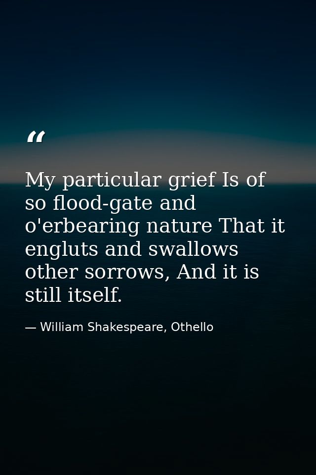My particular grief Is of so flood-gate and o'erbearing nature That it engluts and swallows other sorrows, And it is sti — William Shakespeare, Othello