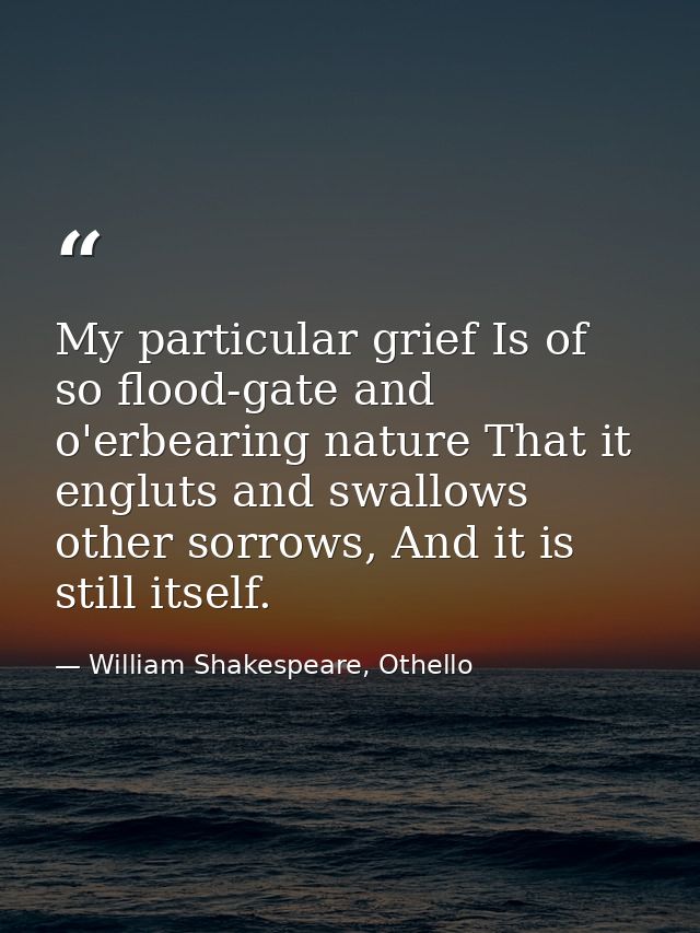 My particular grief Is of so flood-gate and o'erbearing nature That it engluts and swallows other sorrows, And it is sti — William Shakespeare, Othello