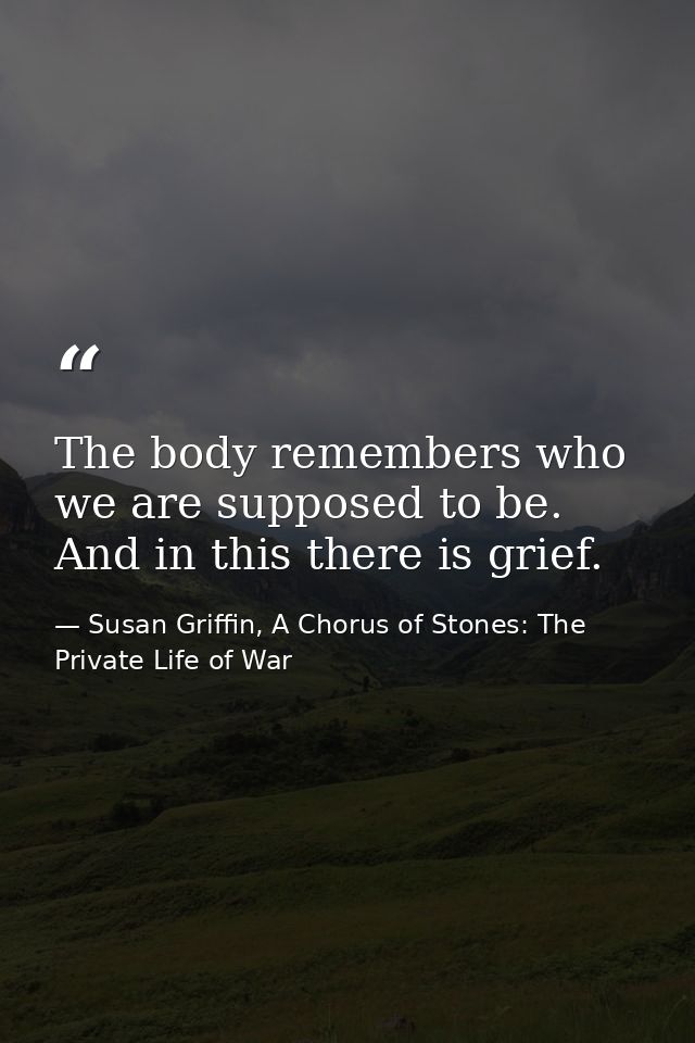 The body remembers who we are supposed to be. And in this there is grief. — Susan Griffin, A Chorus of Stones: The Private Life of War