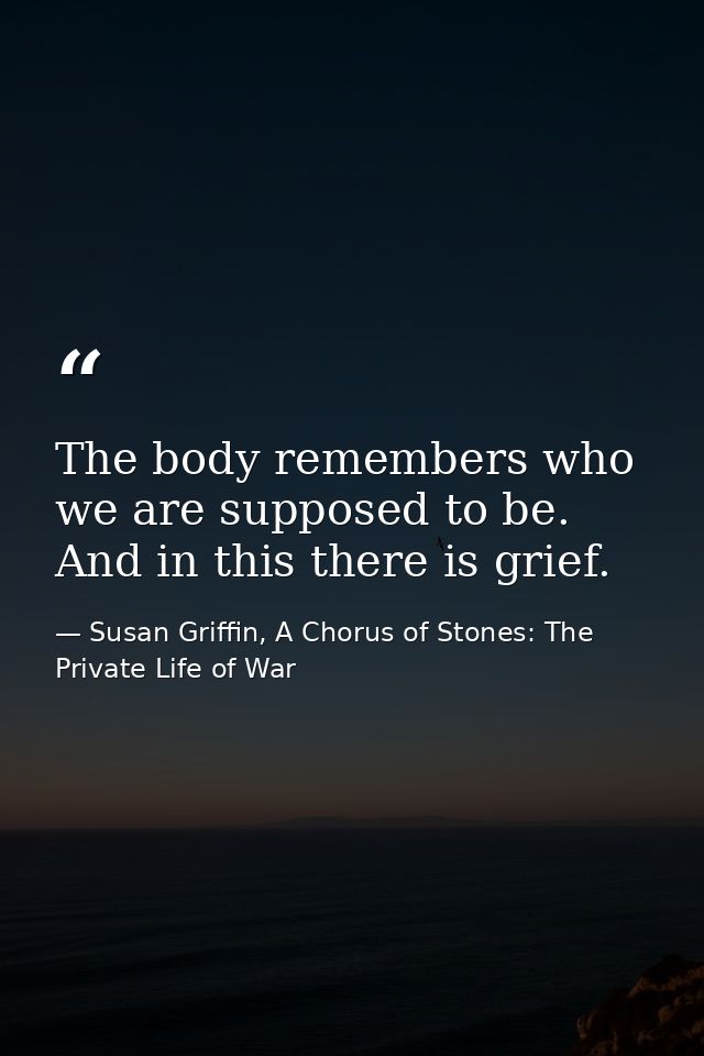 The body remembers who we are supposed to be. And in this there is grief. — Susan Griffin, A Chorus of Stones: The Private Life of War