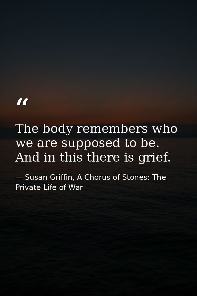 The body remembers who we are supposed to be. And in this there is grief. — Susan Griffin, A Chorus of Stones: The Private Life of War