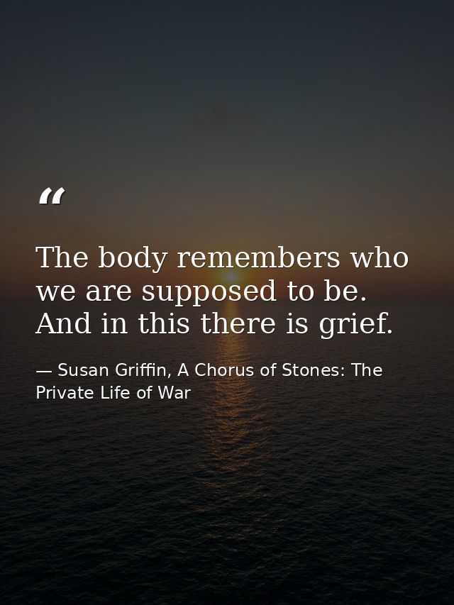 The body remembers who we are supposed to be. And in this there is grief. — Susan Griffin, A Chorus of Stones: The Private Life of War