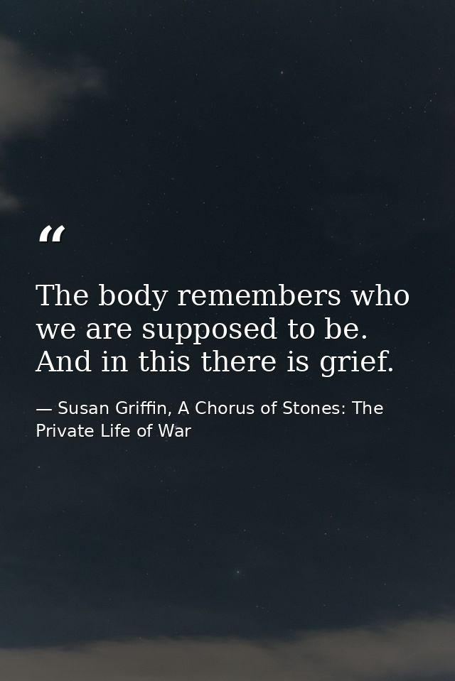 The body remembers who we are supposed to be. And in this there is grief. — Susan Griffin, A Chorus of Stones: The Private Life of War