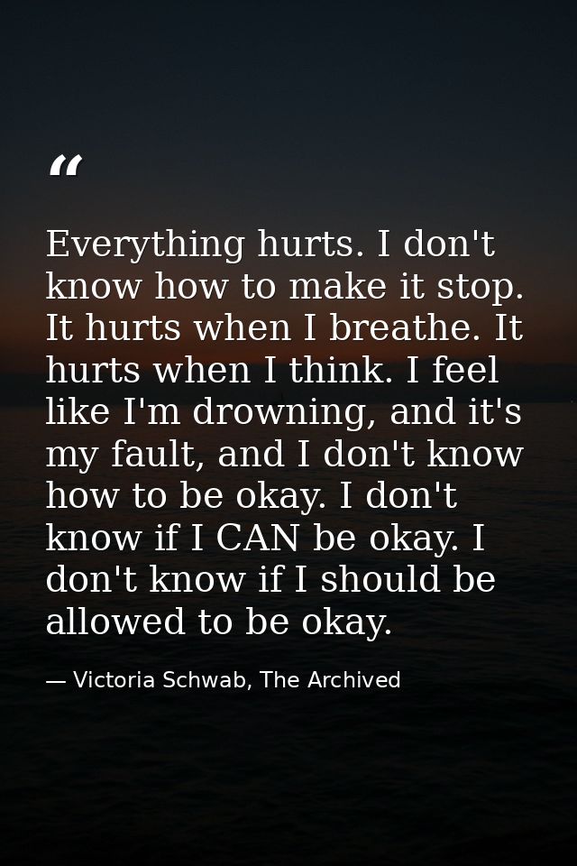 Everything hurts. I don't know how to make it stop. It hurts when I breathe. It hurts when I think. I feel like I'm drow — Victoria Schwab, The Archived