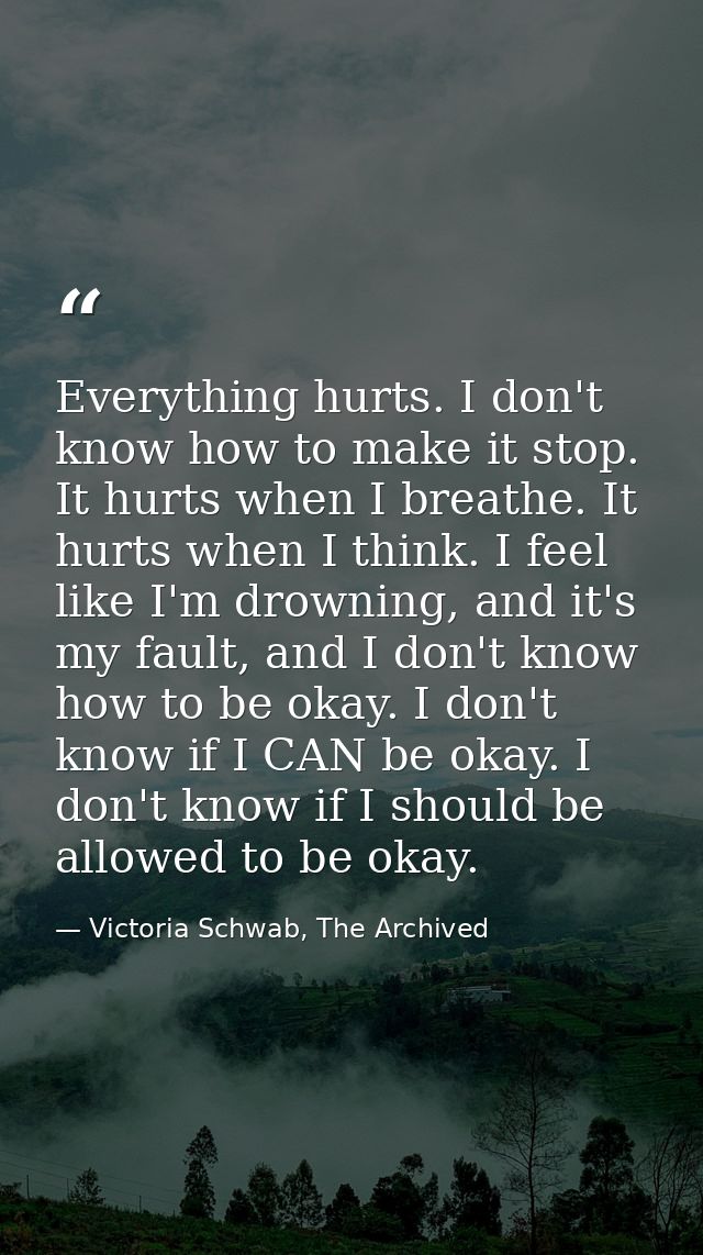 Everything hurts. I don't know how to make it stop. It hurts when I breathe. It hurts when I think. I feel like I'm drow — Victoria Schwab, The Archived
