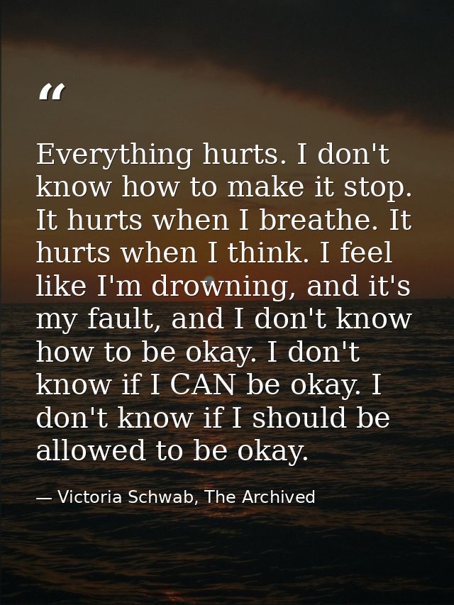 Everything hurts. I don't know how to make it stop. It hurts when I breathe. It hurts when I think. I feel like I'm drow — Victoria Schwab, The Archived