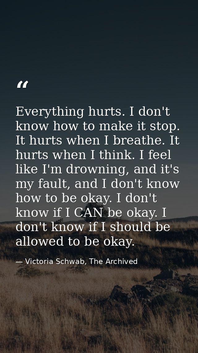 Everything hurts. I don't know how to make it stop. It hurts when I breathe. It hurts when I think. I feel like I'm drow — Victoria Schwab, The Archived