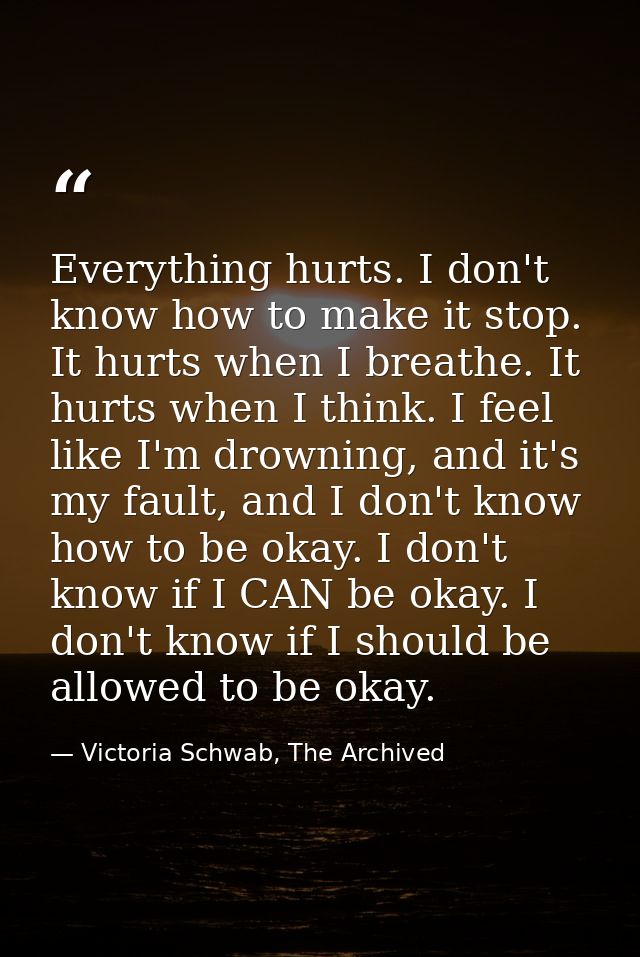 Everything hurts. I don't know how to make it stop. It hurts when I breathe. It hurts when I think. I feel like I'm drow — Victoria Schwab, The Archived