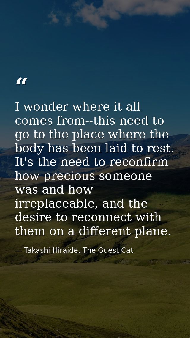 I wonder where it all comes from--this need to go to the place where the body has been laid to rest. It's the need to re — Takashi Hiraide, The Guest Cat
