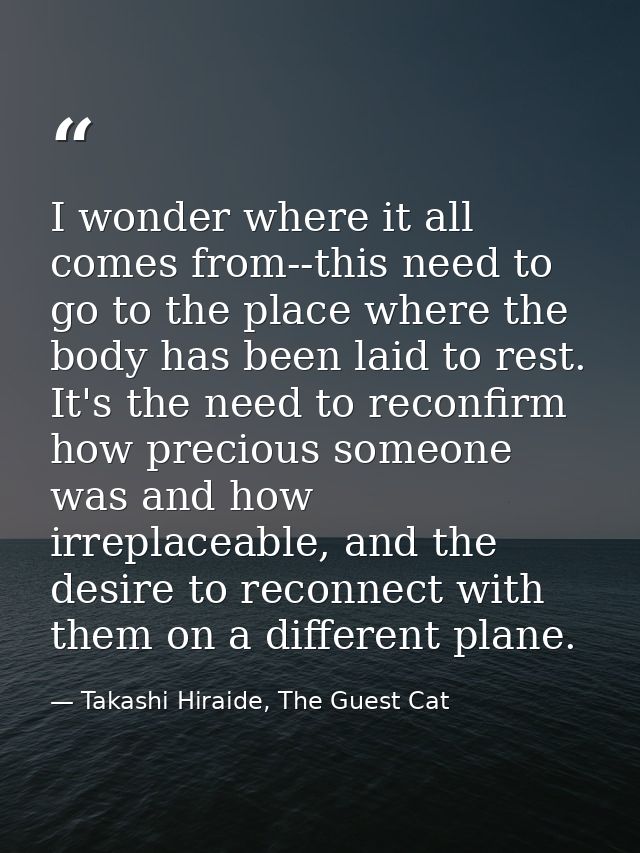 I wonder where it all comes from--this need to go to the place where the body has been laid to rest. It's the need to re — Takashi Hiraide, The Guest Cat