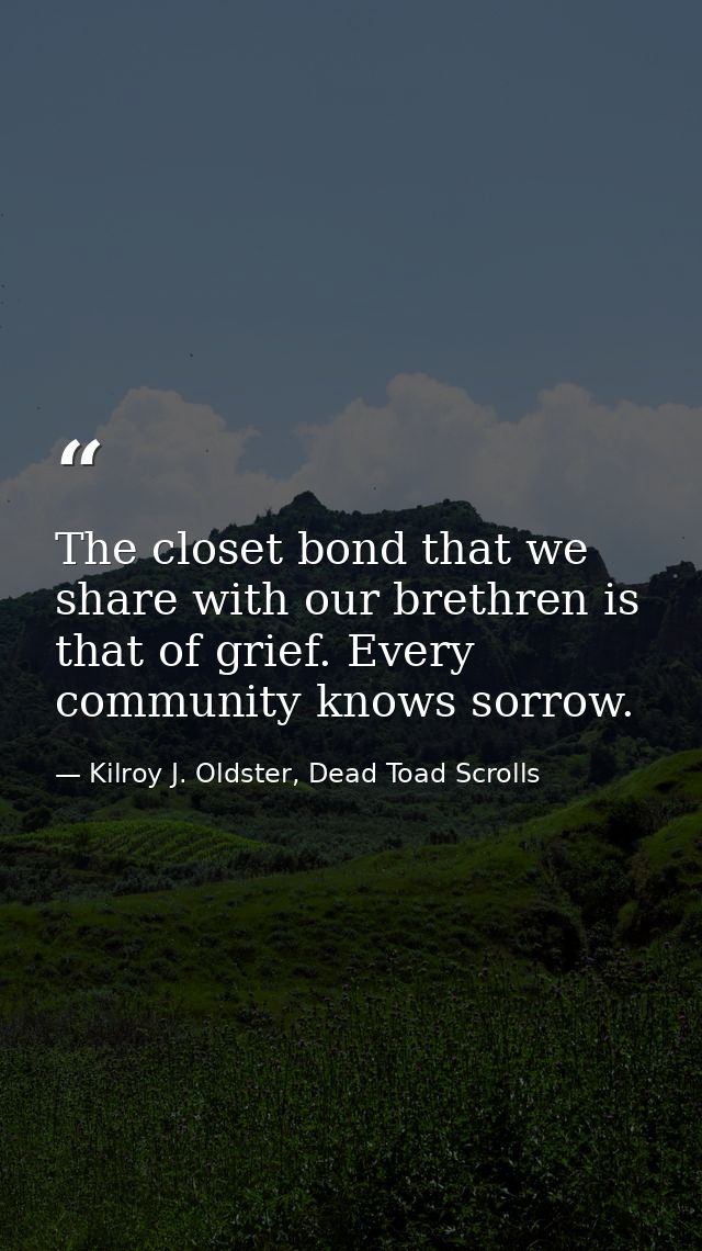The closet bond that we share with our brethren is that of grief. Every community knows sorrow. — Kilroy J. Oldster, Dead Toad Scrolls