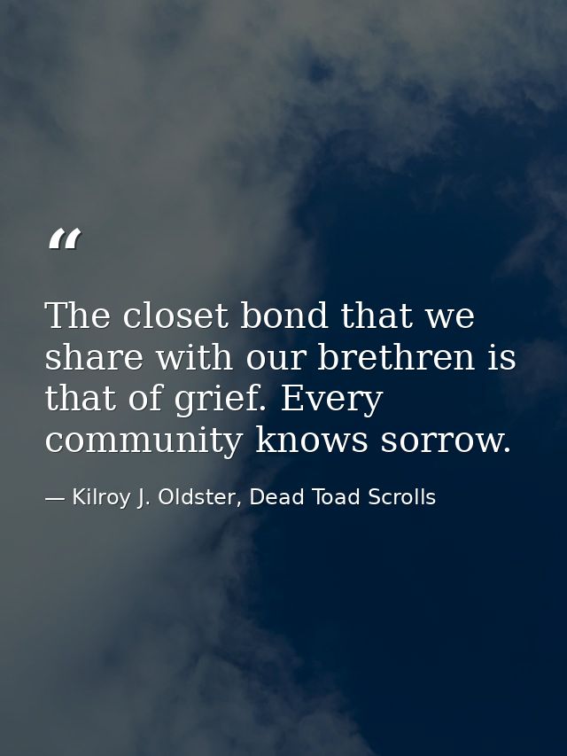 The closet bond that we share with our brethren is that of grief. Every community knows sorrow. — Kilroy J. Oldster, Dead Toad Scrolls