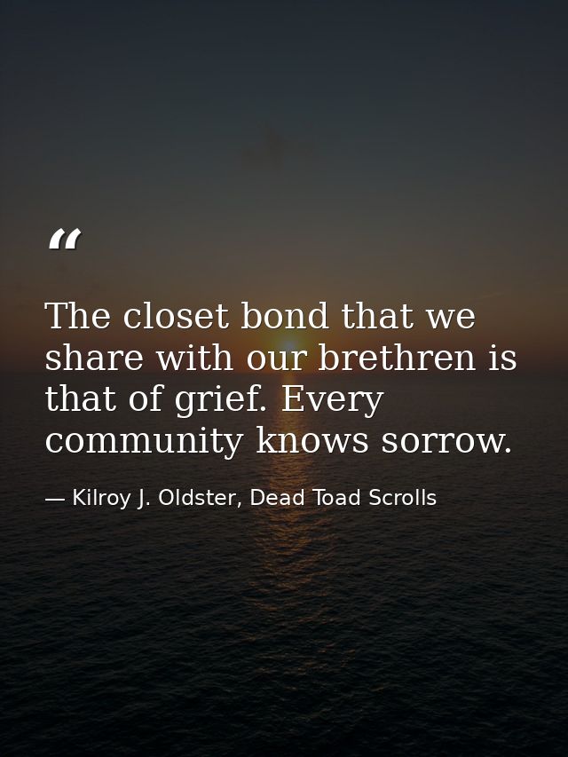 The closet bond that we share with our brethren is that of grief. Every community knows sorrow. — Kilroy J. Oldster, Dead Toad Scrolls