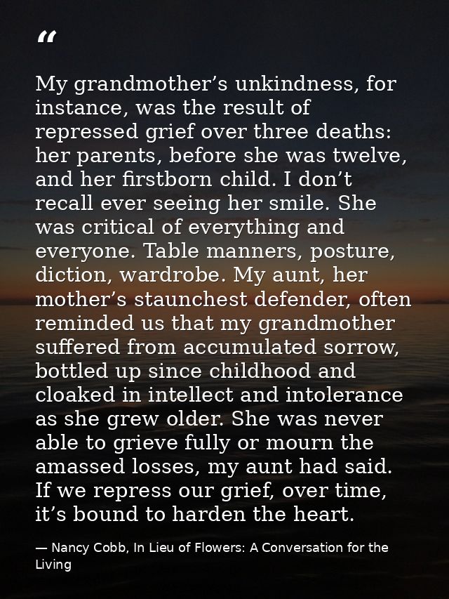 My grandmother’s unkindness, for instance, was the result of repressed grief over three deaths: her parents, before she  — Nancy Cobb, In Lieu of Flowers: A Conversation for the Living