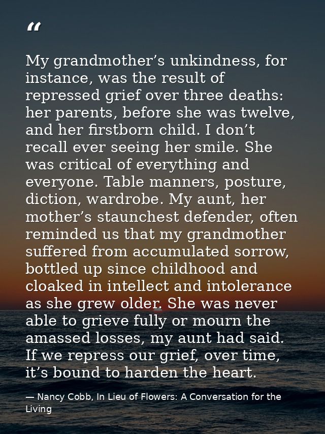 My grandmother’s unkindness, for instance, was the result of repressed grief over three deaths: her parents, before she  — Nancy Cobb, In Lieu of Flowers: A Conversation for the Living