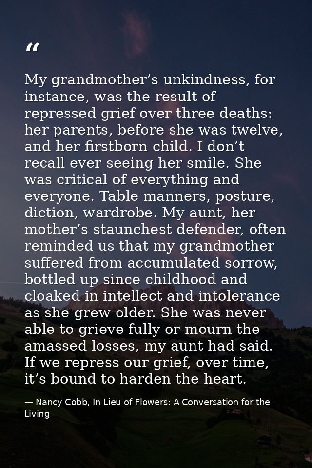 My grandmother’s unkindness, for instance, was the result of repressed grief over three deaths: her parents, before she  — Nancy Cobb, In Lieu of Flowers: A Conversation for the Living