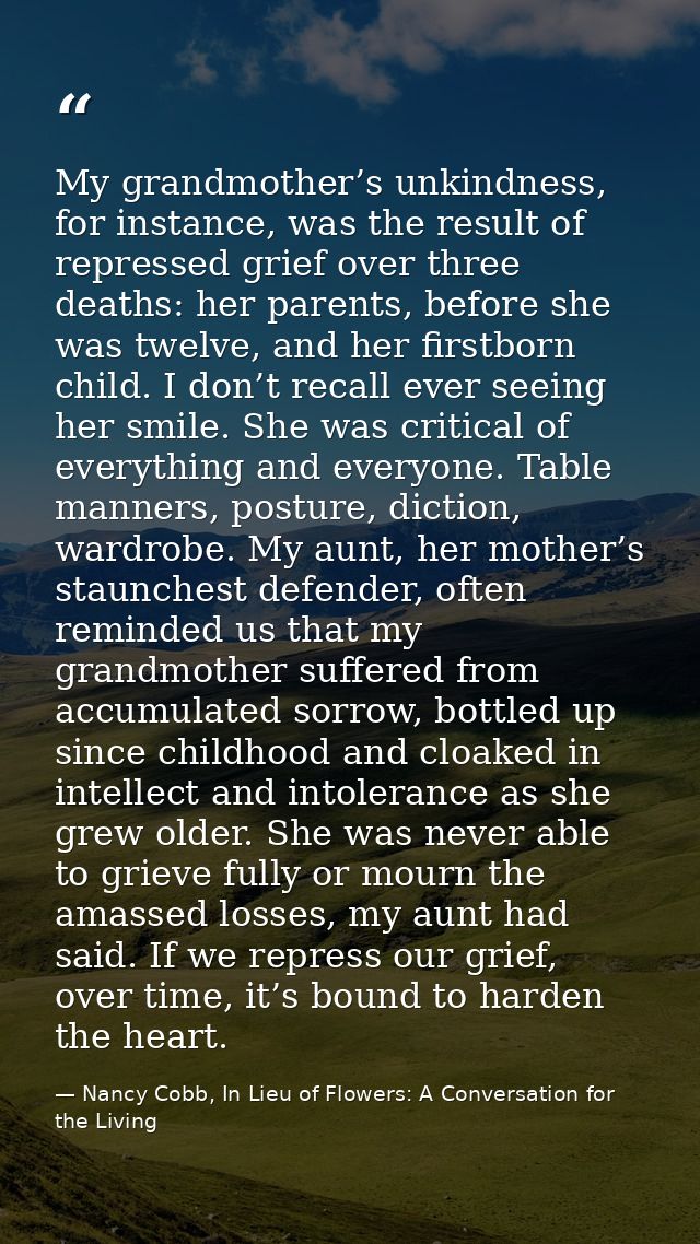 My grandmother’s unkindness, for instance, was the result of repressed grief over three deaths: her parents, before she  — Nancy Cobb, In Lieu of Flowers: A Conversation for the Living