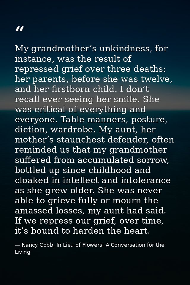 My grandmother’s unkindness, for instance, was the result of repressed grief over three deaths: her parents, before she  — Nancy Cobb, In Lieu of Flowers: A Conversation for the Living