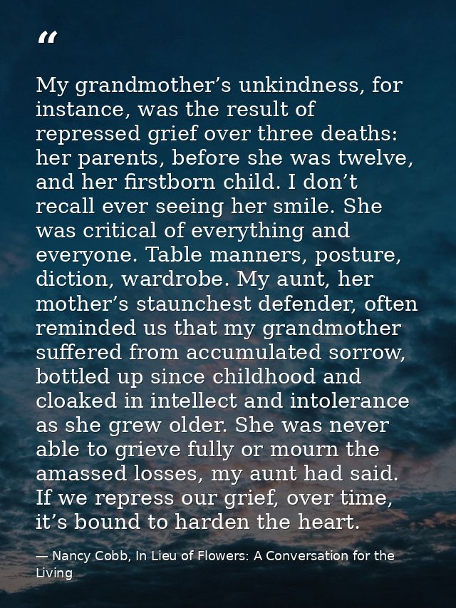 My grandmother’s unkindness, for instance, was the result of repressed grief over three deaths: her parents, before she  — Nancy Cobb, In Lieu of Flowers: A Conversation for the Living