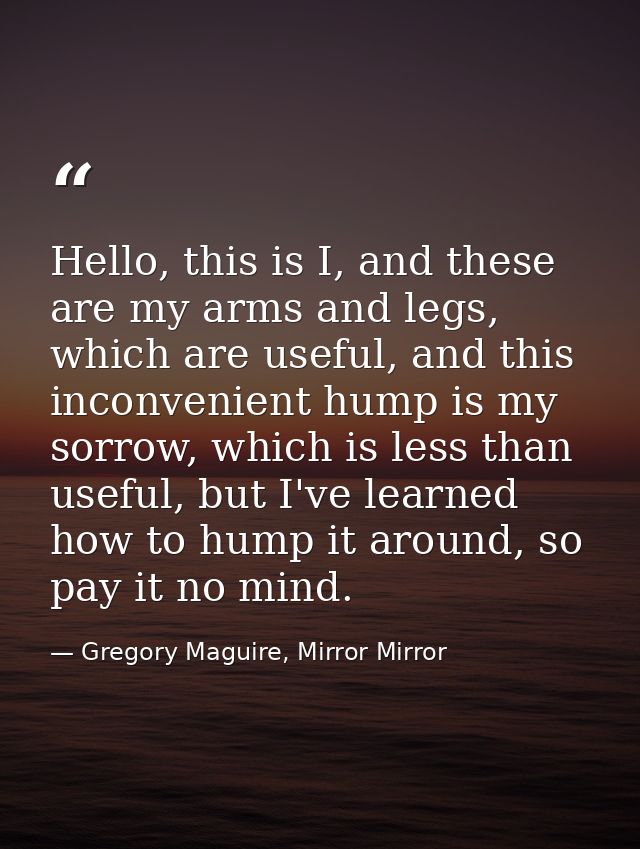 Hello, this is I, and these are my arms and legs, which are useful, and this inconvenient hump is my sorrow, which is le — Gregory Maguire, Mirror Mirror