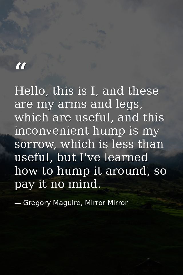 Hello, this is I, and these are my arms and legs, which are useful, and this inconvenient hump is my sorrow, which is le — Gregory Maguire, Mirror Mirror
