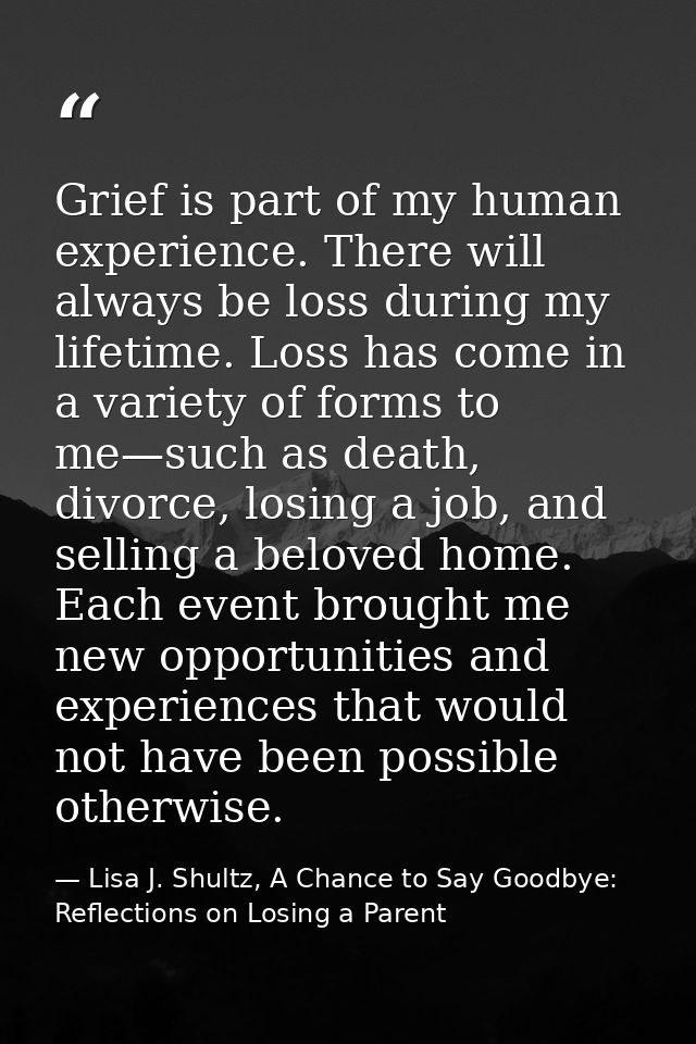 Grief is part of my human experience. There will always be loss during my lifetime. Loss has come in a variety of forms  — Lisa J. Shultz, A Chance to Say Goodbye: Reflections on Losing a Parent
