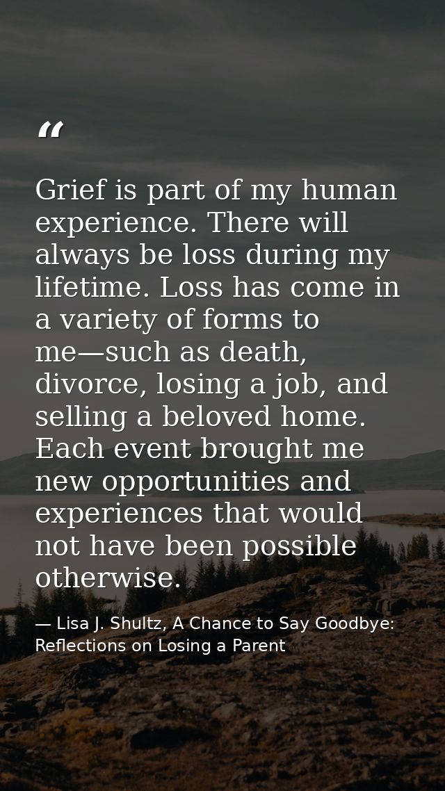 Grief is part of my human experience. There will always be loss during my lifetime. Loss has come in a variety of forms  — Lisa J. Shultz, A Chance to Say Goodbye: Reflections on Losing a Parent