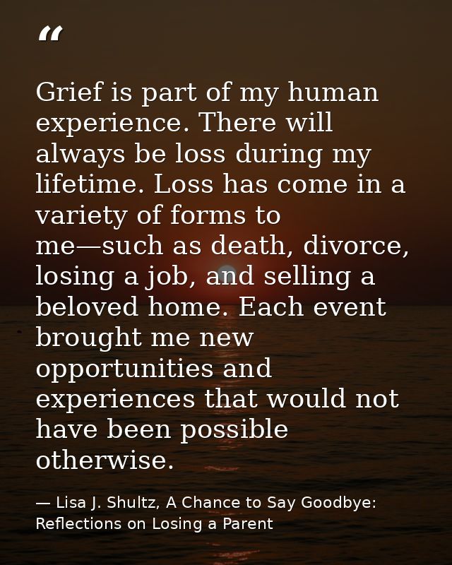 Grief is part of my human experience. There will always be loss during my lifetime. Loss has come in a variety of forms  — Lisa J. Shultz, A Chance to Say Goodbye: Reflections on Losing a Parent