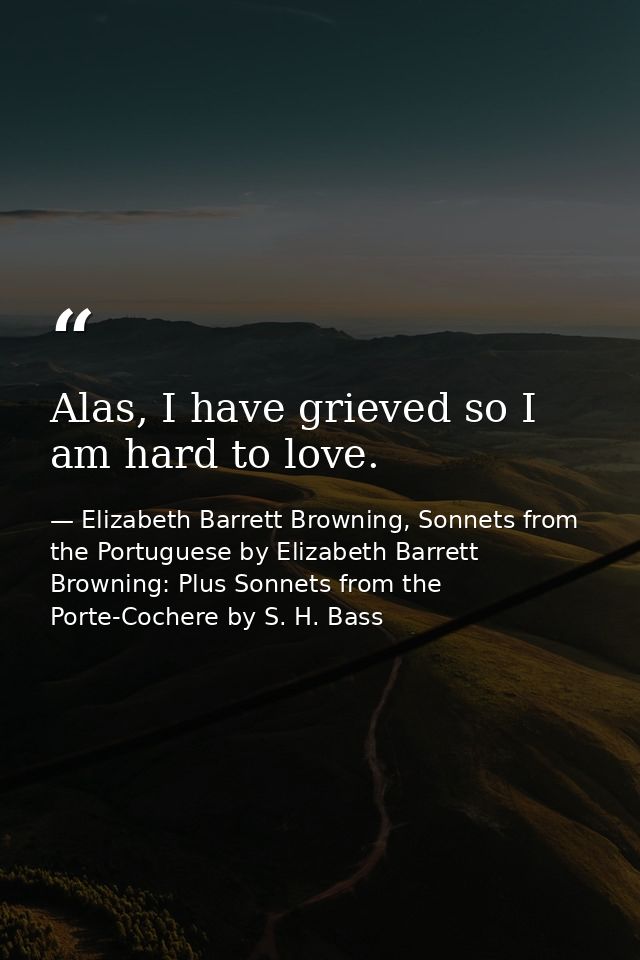 Alas, I have grieved so I am hard to love. — Elizabeth Barrett Browning, Sonnets from the Portuguese by Elizabeth Barrett Browning: Plus Sonnets from the Porte-Cochere by S. H. Bass