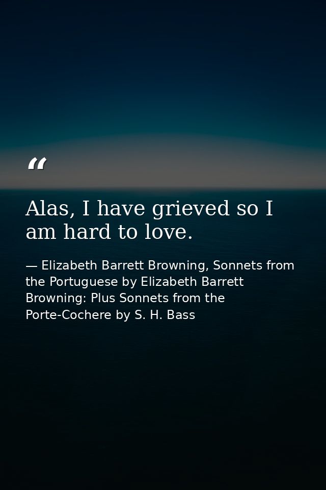 Alas, I have grieved so I am hard to love. — Elizabeth Barrett Browning, Sonnets from the Portuguese by Elizabeth Barrett Browning: Plus Sonnets from the Porte-Cochere by S. H. Bass