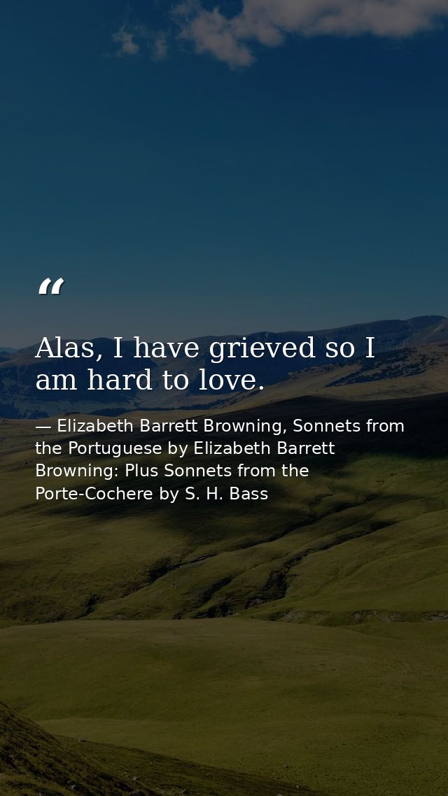 Alas, I have grieved so I am hard to love. — Elizabeth Barrett Browning, Sonnets from the Portuguese by Elizabeth Barrett Browning: Plus Sonnets from the Porte-Cochere by S. H. Bass