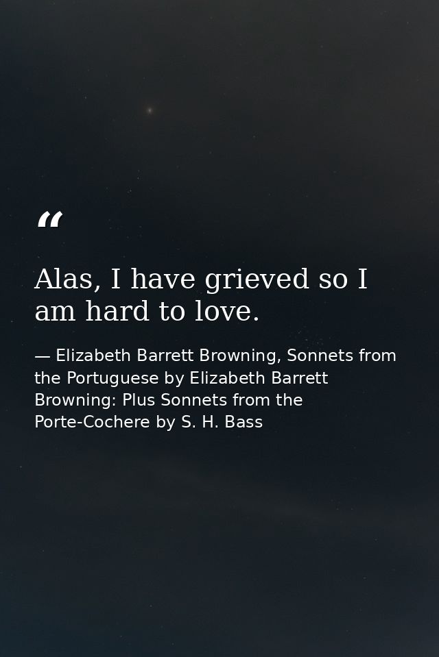 Alas, I have grieved so I am hard to love. — Elizabeth Barrett Browning, Sonnets from the Portuguese by Elizabeth Barrett Browning: Plus Sonnets from the Porte-Cochere by S. H. Bass
