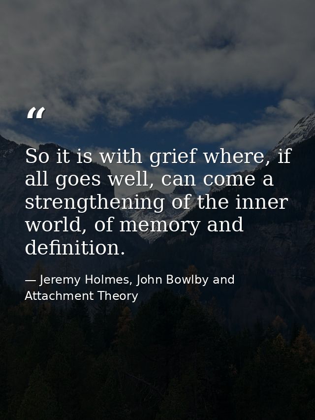 So it is with grief where, if all goes well, can come a strengthening of the inner world, of memory and definition. — Jeremy Holmes, John Bowlby and Attachment Theory