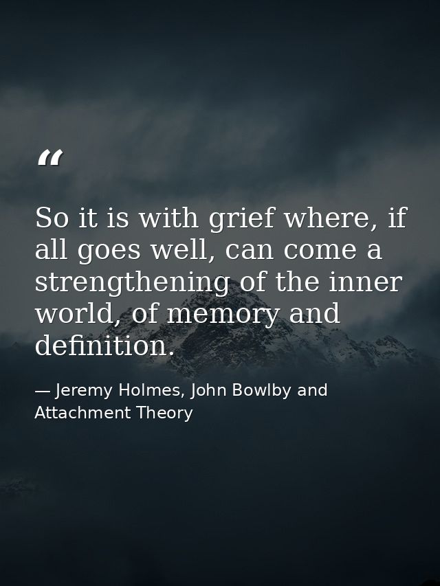 So it is with grief where, if all goes well, can come a strengthening of the inner world, of memory and definition. — Jeremy Holmes, John Bowlby and Attachment Theory