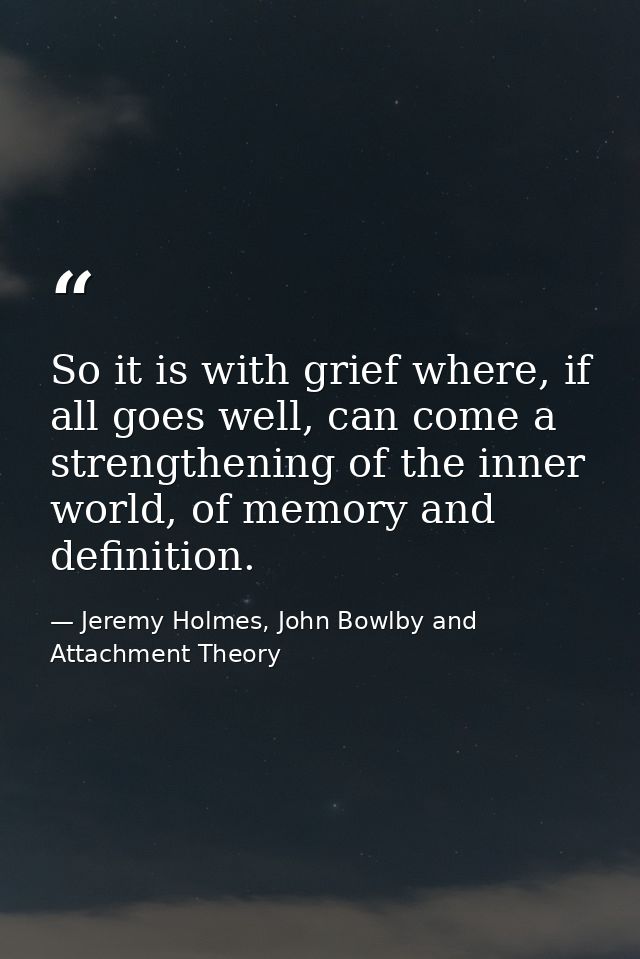 So it is with grief where, if all goes well, can come a strengthening of the inner world, of memory and definition. — Jeremy Holmes, John Bowlby and Attachment Theory