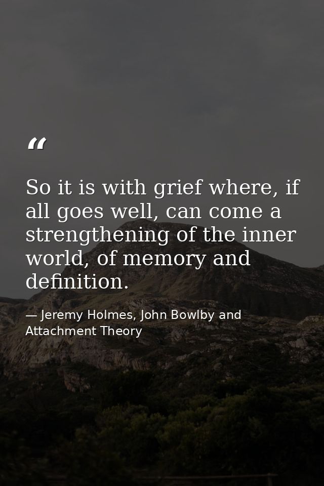 So it is with grief where, if all goes well, can come a strengthening of the inner world, of memory and definition. — Jeremy Holmes, John Bowlby and Attachment Theory