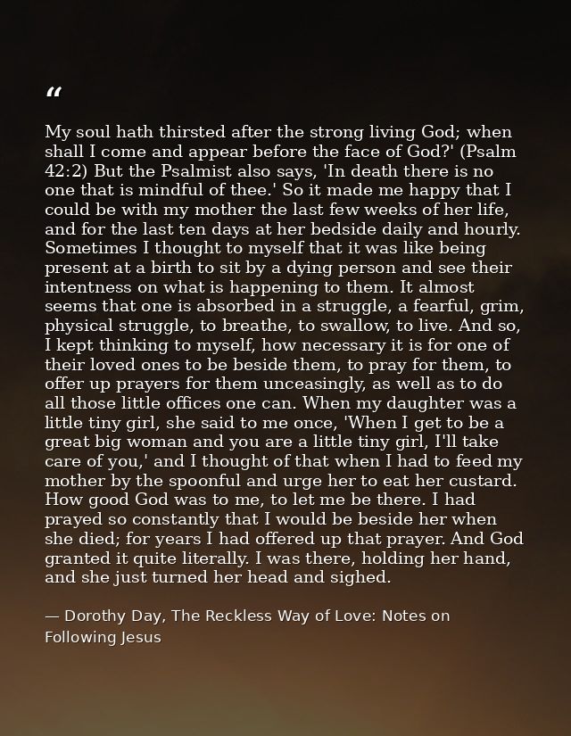 My soul hath thirsted after the strong living God; when shall I come and appear before the face of God?' (Psalm 42:2) Bu — Dorothy Day, The Reckless Way of Love: Notes on Following Jesus